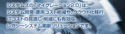 システムズの「マイグレーション2.0」は、システム開発・運用コスト削減や、クラウド化移行、ITコストの見直し・削減にも有効な、レガシーシステム刷新ソリューションです。