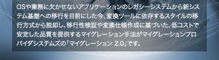 OSや業務に欠かせないアプリケーションのレガシーシステムから新システム基盤への移行を目前にした今、変換ツールに依存するスタイルの移行方式から脱却し、移行性検証や変換仕様作成に基づいた、低コストで安定した品質を提供するマイグレーション手法がマイグレーションプロバイダシステムズの「マイグレーション 2.0」です。