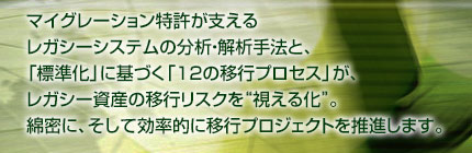 マイグレーション特許が支えるレガシーシステムの分析・解析手法と、「標準化」に基づく「12の移行プロセス」が、レガシー資産の移行リスクを“視える化”。綿密に、そして効率的に移行プロジェクトを推進します。