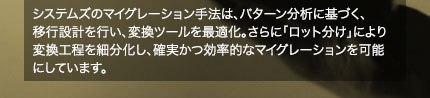システムズのマイグレーション手法は、パターン分析に基づく、移行設計を行い、変換ツールを最適化。さらに「ロット分け」により変換工程を細分化し、確実かつ効率的なマイグレーションを可能にしています。